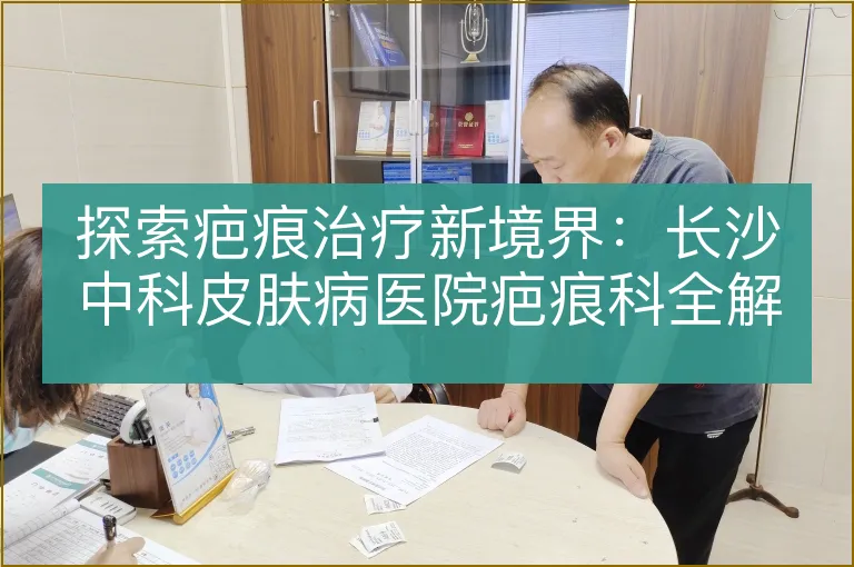 探索疤痕治疗新境界：长沙中科皮肤病医院疤痕科全解析