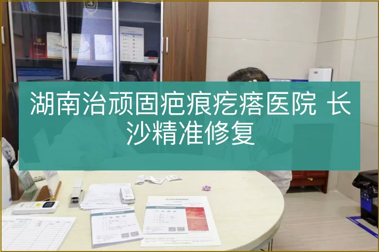 湖南治顽固疤痕疙瘩医院 长沙精准修复